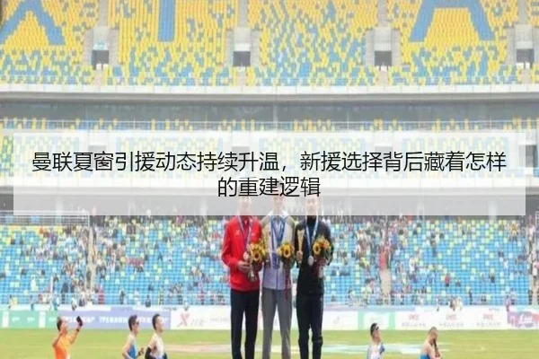 曼联夏窗引援动态持续升温，新援选择背后藏着怎样的重建逻辑